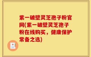紫一破壁灵芝孢子粉官网(紫一破壁灵芝孢子粉在线购买，健康保护常备之选)