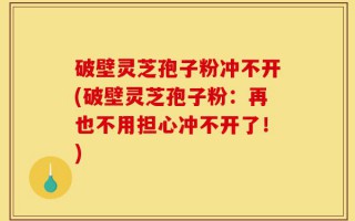 破壁灵芝孢子粉冲不开(破壁灵芝孢子粉：再也不用担心冲不开了！)