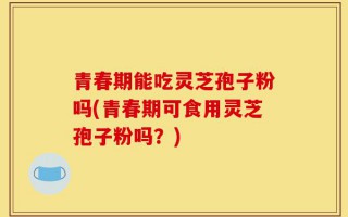 青春期能吃灵芝孢子粉吗(青春期可食用灵芝孢子粉吗？)