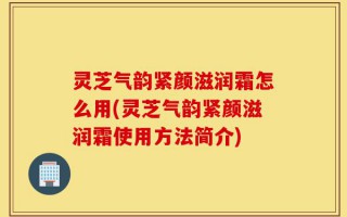 灵芝气韵紧颜滋润霜怎么用(灵芝气韵紧颜滋润霜使用方法简介)