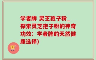 学者牌 灵芝孢子粉_探索灵芝孢子粉的神奇功效：学者牌的天然健康选择)