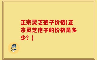 正宗灵芝孢子价格(正宗灵芝孢子的价格是多少？)