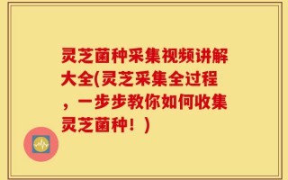 灵芝菌种采集视频讲解大全(灵芝采集全过程，一步步教你如何收集灵芝菌种！)