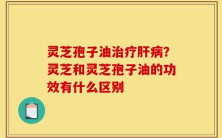 灵芝孢子油治疗肝病？灵芝和灵芝孢子油的功效有什么区别