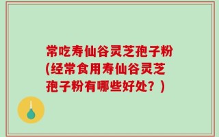 常吃寿仙谷灵芝孢子粉(经常食用寿仙谷灵芝孢子粉有哪些好处？)