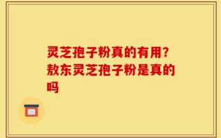 灵芝孢子粉真的有用？敖东灵芝孢子粉是真的吗