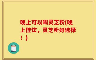 晚上可以喝灵芝粉(晚上佳饮，灵芝粉好选择！)