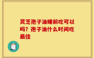 灵芝孢子油睡前吃可以吗？孢子油什么时间吃最佳