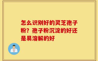 怎么识别好的灵芝孢子粉？孢子粉沉淀的好还是易溶解的好