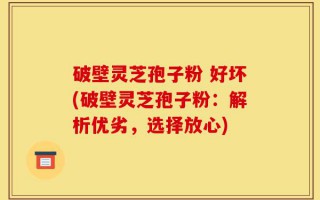 破壁灵芝孢子粉 好坏(破壁灵芝孢子粉：解析优劣，选择放心)