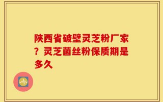 陕西省破壁灵芝粉厂家？灵芝菌丝粉保质期是多久