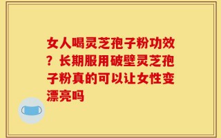 女人喝灵芝孢子粉功效？长期服用破壁灵芝孢子粉真的可以让女性变漂亮吗