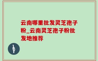 云南哪里批发灵芝孢子粉_云南灵芝孢子粉批发地推荐