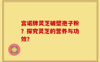 宫诺牌灵芝破壁孢子粉？探究灵芝的营养与功效？