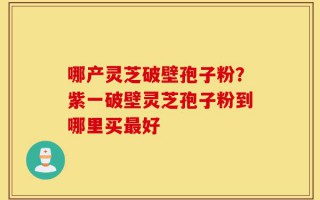 哪产灵芝破壁孢子粉？紫一破壁灵芝孢子粉到哪里买最好