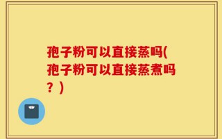 孢子粉可以直接蒸吗(孢子粉可以直接蒸煮吗？)