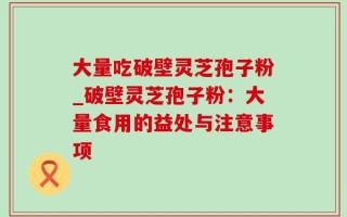 大量吃破壁灵芝孢子粉_破壁灵芝孢子粉：大量食用的益处与注意事项