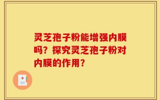 灵芝孢子粉能增强内膜吗？探究灵芝孢子粉对内膜的作用？