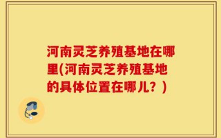 河南灵芝养殖基地在哪里(河南灵芝养殖基地的具体位置在哪儿？)