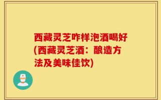 西藏灵芝咋样泡酒喝好(西藏灵芝酒：酿造方法及美味佳饮)