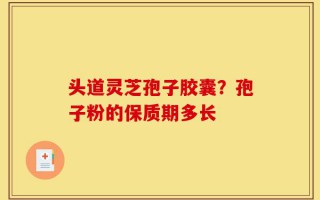 头道灵芝孢子胶囊？孢子粉的保质期多长