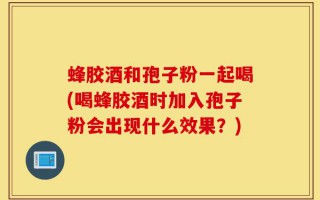 蜂胶酒和孢子粉一起喝(喝蜂胶酒时加入孢子粉会出现什么效果？)