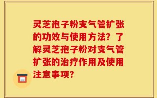 灵芝孢子粉支气管扩张的功效与使用方法？了解灵芝孢子粉对支气管扩张的治疗作用及使用注意事项？