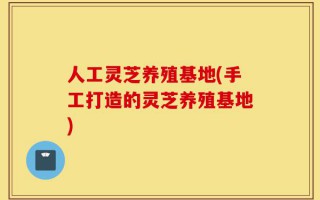 人工灵芝养殖基地(手工打造的灵芝养殖基地)