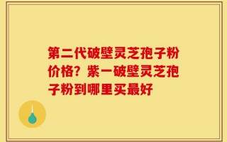 第二代破壁灵芝孢子粉价格？紫一破壁灵芝孢子粉到哪里买最好