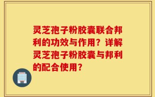 灵芝孢子粉胶囊联合邦利的功效与作用？详解灵芝孢子粉胶囊与邦利的配合使用？