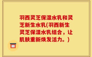 羽西灵芝保湿水乳和灵芝新生水乳(羽西新生灵芝保湿水乳组合，让肌肤重新焕发活力。)