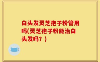 白头发灵芝孢子粉管用吗(灵芝孢子粉能治白头发吗？)