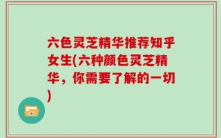 六色灵芝精华推荐知乎女生(六种颜色灵芝精华，你需要了解的一切)