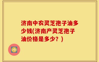 济南中农灵芝孢子油多少钱(济南产灵芝孢子油价格是多少？)