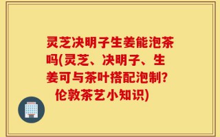 灵芝决明子生姜能泡茶吗(灵芝、决明子、生姜可与茶叶搭配泡制？  伦敦茶艺小知识)
