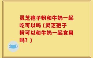 灵芝孢子粉和牛奶一起吃可以吗 (灵芝孢子粉可以和牛奶一起食用吗？)