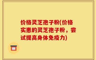 价格灵芝孢子粉(价格实惠的灵芝孢子粉，尝试提高身体免疫力)
