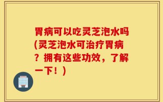 胃病可以吃灵芝泡水吗(灵芝泡水可治疗胃病？拥有这些功效，了解一下！)