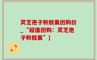 灵芝孢子粉胶囊团购价_“超值团购：灵芝孢子粉胶囊”)