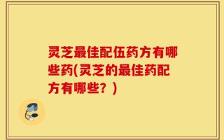灵芝最佳配伍药方有哪些药(灵芝的最佳药配方有哪些？)