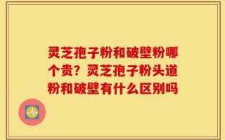 灵芝孢子粉和破壁粉哪个贵？灵芝孢子粉头道粉和破壁有什么区别吗