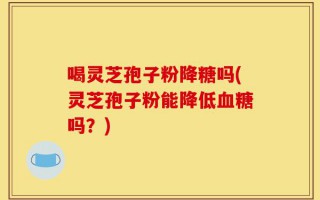 喝灵芝孢子粉降糖吗(灵芝孢子粉能降低血糖吗？)