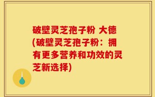破壁灵芝孢子粉 大德(破壁灵芝孢子粉：拥有更多营养和功效的灵芝新选择)