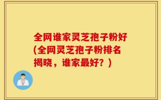 全网谁家灵芝孢子粉好(全网灵芝孢子粉排名揭晓，谁家最好？)