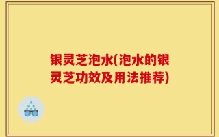 银灵芝泡水(泡水的银灵芝功效及用法推荐)