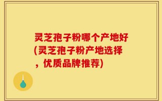 灵芝孢子粉哪个产地好(灵芝孢子粉产地选择，优质品牌推荐)