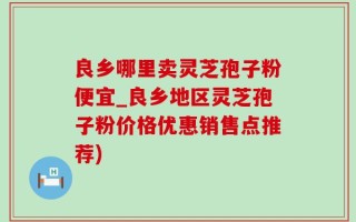 良乡哪里卖灵芝孢子粉便宜_良乡地区灵芝孢子粉价格优惠销售点推荐)
