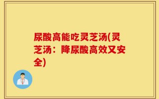 尿酸高能吃灵芝汤(灵芝汤：降尿酸高效又安全)