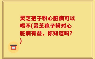 灵芝孢子粉心脏病可以喝不(灵芝孢子粉对心脏病有益，你知道吗？)