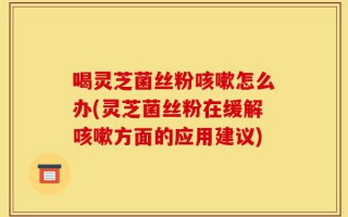 喝灵芝菌丝粉咳嗽怎么办(灵芝菌丝粉在缓解咳嗽方面的应用建议)